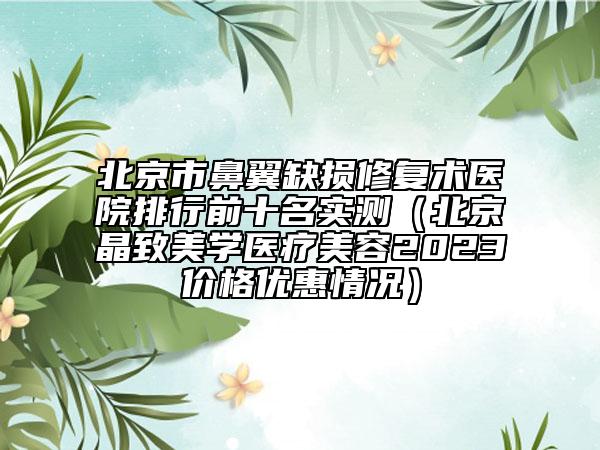 北京市鼻翼缺損修復(fù)術(shù)醫(yī)院排行前十名實(shí)測（北京晶致美學(xué)醫(yī)療美容2023價格優(yōu)惠情況）