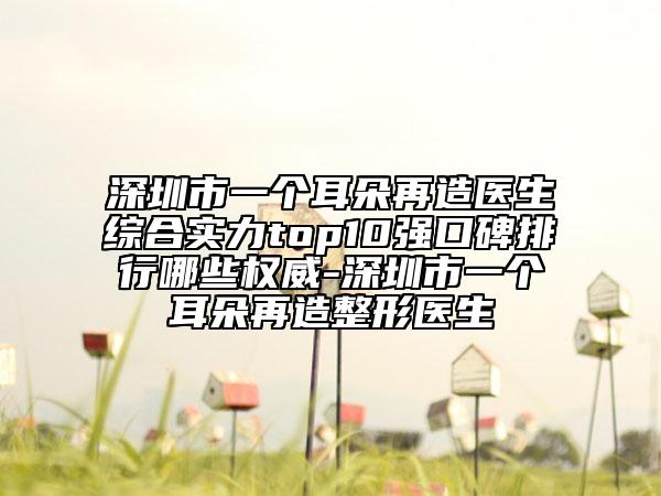 深圳市一個(gè)耳朵再造醫(yī)生綜合實(shí)力top10強(qiáng)口碑排行哪些權(quán)威-深圳市一個(gè)耳朵再造整形醫(yī)生
