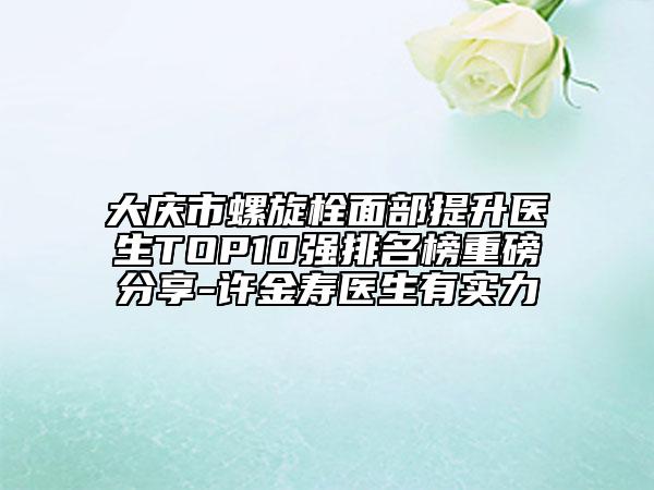 大慶市螺旋栓面部提升醫(yī)生TOP10強(qiáng)排名榜重磅分享-許金壽醫(yī)生有實(shí)力