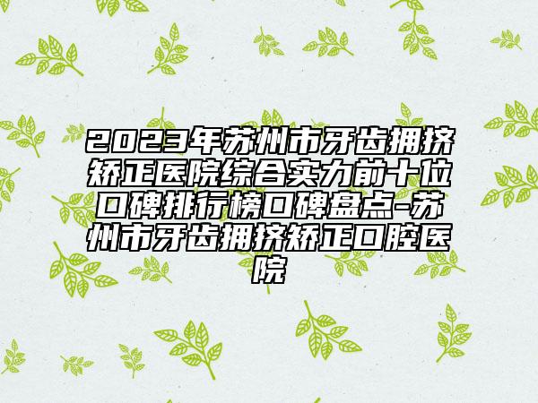 2023年蘇州市牙齒擁擠矯正醫(yī)院綜合實力前十位口碑排行榜口碑盤點-蘇州市牙齒擁擠矯正口腔醫(yī)院