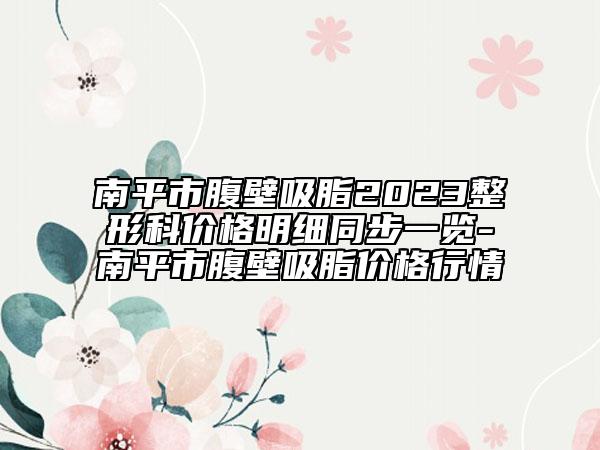 南平市腹壁吸脂2023整形科價格明細(xì)同步一覽-南平市腹壁吸脂價格行情