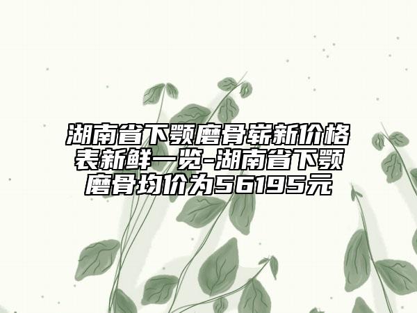 湖南省下顎磨骨嶄新價(jià)格表新鮮一覽-湖南省下顎磨骨均價(jià)為56195元