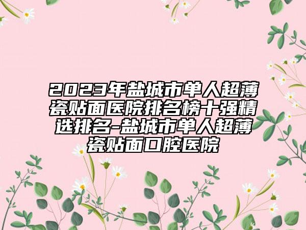 2023年鹽城市單人超薄瓷貼面醫(yī)院排名榜十強精選排名-鹽城市單人超薄瓷貼面口腔醫(yī)院