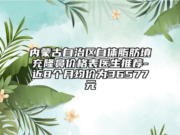 內(nèi)蒙古自治區(qū)自體脂肪填充隆鼻價格表醫(yī)生推薦-近8個月均價為36577元