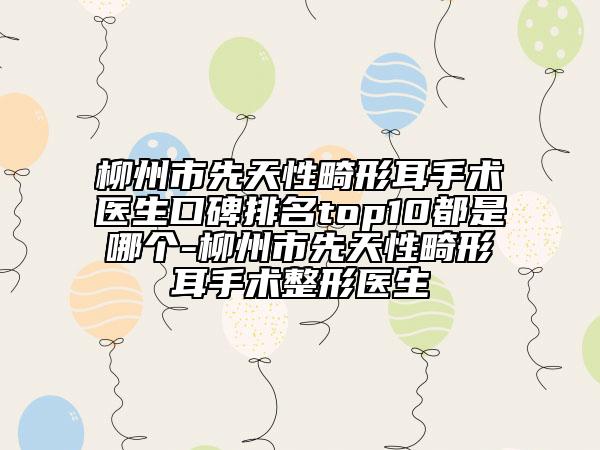 柳州市先天性畸形耳手術醫(yī)生口碑排名top10都是哪個-柳州市先天性畸形耳手術整形醫(yī)生