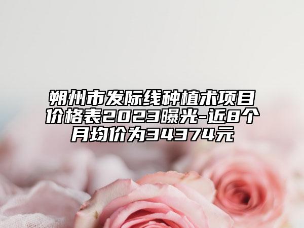 朔州市發(fā)際線種植術(shù)項(xiàng)目?jī)r(jià)格表2023曝光-近8個(gè)月均價(jià)為34374元