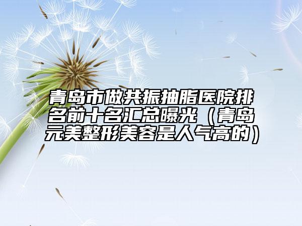 青島市做共振抽脂醫(yī)院排名前十名匯總曝光（青島元美整形美容是人氣高的）