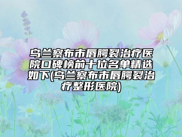 烏蘭察布市唇腭裂治療醫(yī)院口碑榜前十位名單精選如下(烏蘭察布市唇腭裂治療整形醫(yī)院)