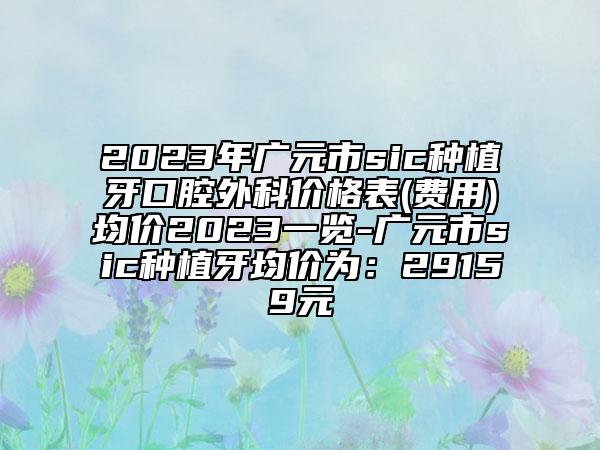 2023年廣元市sic種植牙口腔外科價格表(費用)均價2023一覽-廣元市sic種植牙均價為：29159元