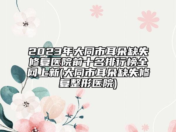 2023年大同市耳朵缺失修復醫(yī)院前十名排行榜全網(wǎng)上新(大同市耳朵缺失修復整形醫(yī)院)