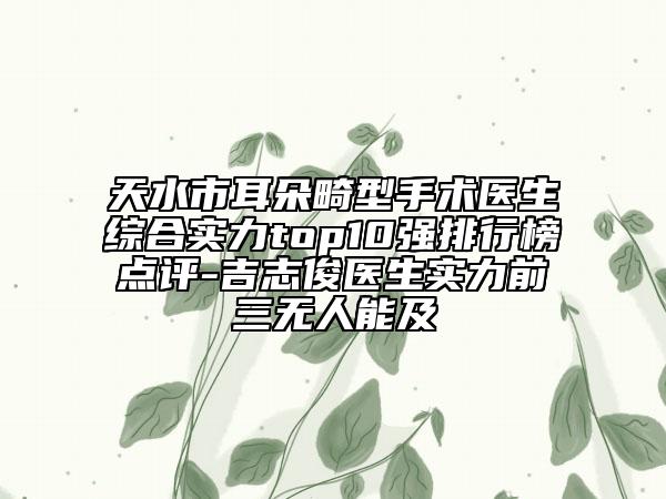 天水市耳朵畸型手術(shù)醫(yī)生綜合實(shí)力top10強(qiáng)排行榜點(diǎn)評(píng)-吉志俊醫(yī)生實(shí)力前三無人能及