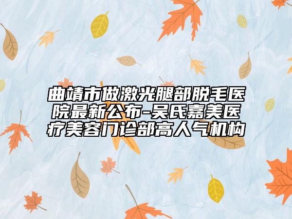 曲靖市做激光腿部脫毛醫(yī)院最新公布-吳氏嘉美醫(yī)療美容門診部高人氣機構(gòu)