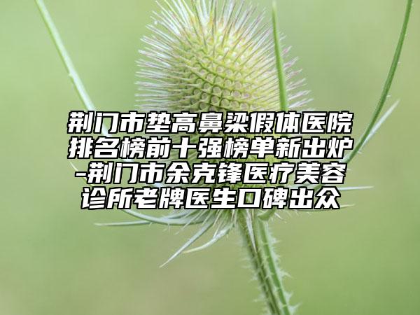 荊門市墊高鼻梁假體醫(yī)院排名榜前十強(qiáng)榜單新出爐-荊門市余克鋒醫(yī)療美容診所老牌醫(yī)生口碑出眾