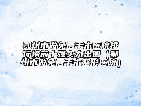 鄂州市做兔唇手術(shù)醫(yī)院排行榜前十強(qiáng)實(shí)力出圈（鄂州市做兔唇手術(shù)整形醫(yī)院）