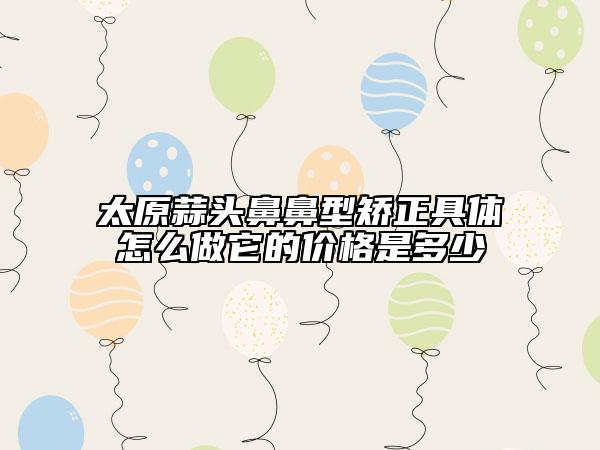 太原蒜頭鼻鼻型矯正具體怎么做它的價(jià)格是多少
