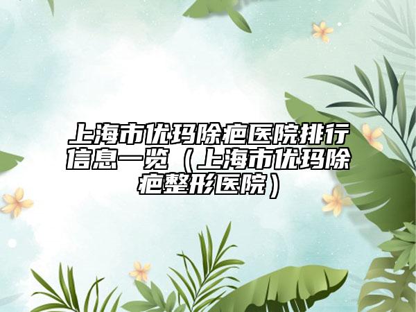 上海市優(yōu)瑪除疤醫(yī)院排行信息一覽（上海市優(yōu)瑪除疤整形醫(yī)院）