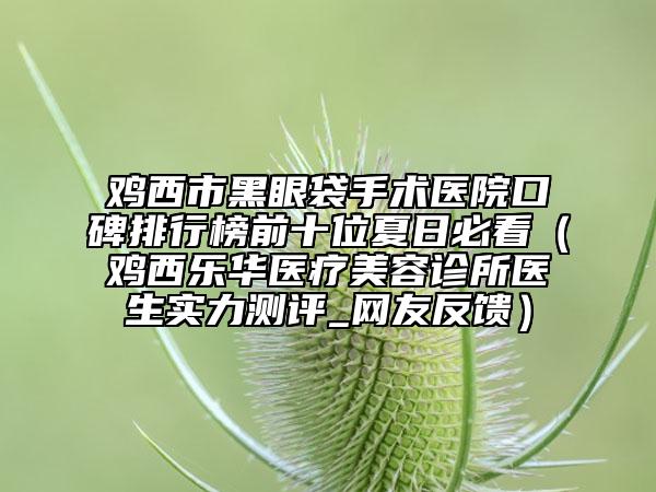 雞西市黑眼袋手術(shù)醫(yī)院口碑排行榜前十位夏日必看（雞西樂(lè)華醫(yī)療美容診所醫(yī)生實(shí)力測(cè)評(píng)_網(wǎng)友反饋）