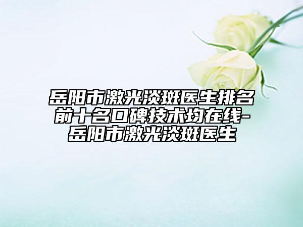 岳陽市激光淡斑醫(yī)生排名前十名口碑技術(shù)均在線-岳陽市激光淡斑醫(yī)生