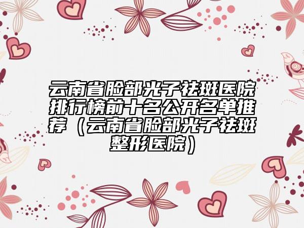 云南省臉部光子祛斑醫(yī)院排行榜前十名公開名單推薦（云南省臉部光子祛斑整形醫(yī)院）