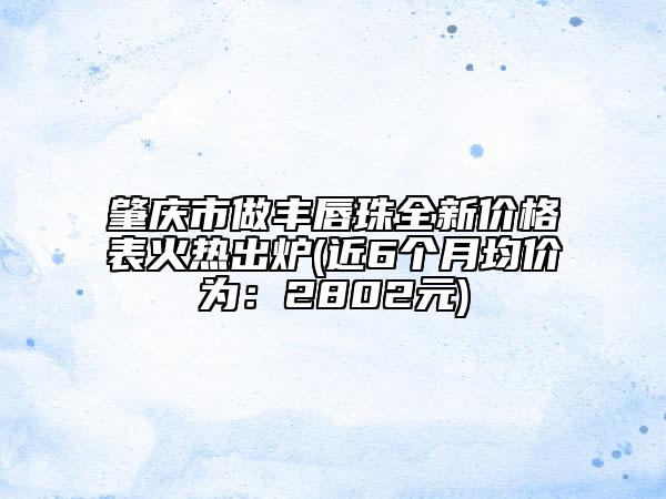 肇慶市做豐唇珠全新價格表火熱出爐(近6個月均價為：2802元)