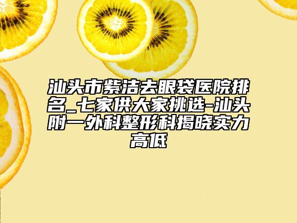 汕頭市紫潔去眼袋醫(yī)院排名_七家供大家挑選-汕頭附一外科整形科揭曉實(shí)力高低