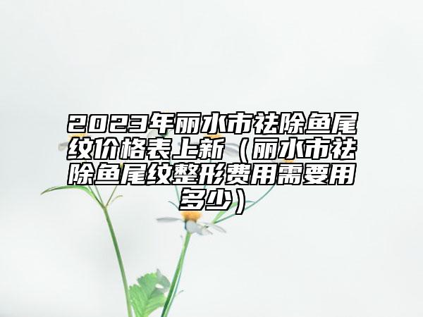 2023年麗水市祛除魚尾紋價(jià)格表上新（麗水市祛除魚尾紋整形費(fèi)用需要用多少）