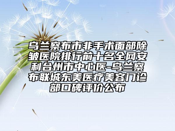 烏蘭察布市非手術(shù)面部除皺醫(yī)院排行前十名全網(wǎng)安利臺(tái)州市中心醫(yī)-烏蘭察布聯(lián)城東美醫(yī)療美容門(mén)診部口碑評(píng)價(jià)公布