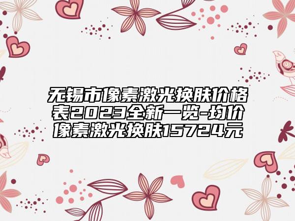 無錫市像素激光換膚價(jià)格表2023全新一覽-均價(jià)像素激光換膚15724元