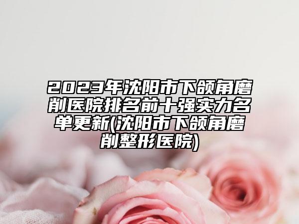 2023年沈陽(yáng)市下頜角磨削醫(yī)院排名前十強(qiáng)實(shí)力名單更新(沈陽(yáng)市下頜角磨削整形醫(yī)院)