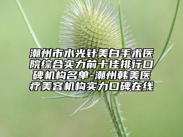 潮州市水光針美白手術(shù)醫(yī)院綜合實(shí)力前十佳排行口碑機(jī)構(gòu)名單-潮州韓美醫(yī)療美容機(jī)構(gòu)實(shí)力口碑在線