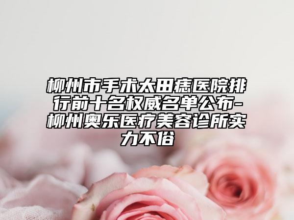 柳州市手術(shù)太田痣醫(yī)院排行前十名權(quán)威名單公布-柳州奧樂醫(yī)療美容診所實(shí)力不俗