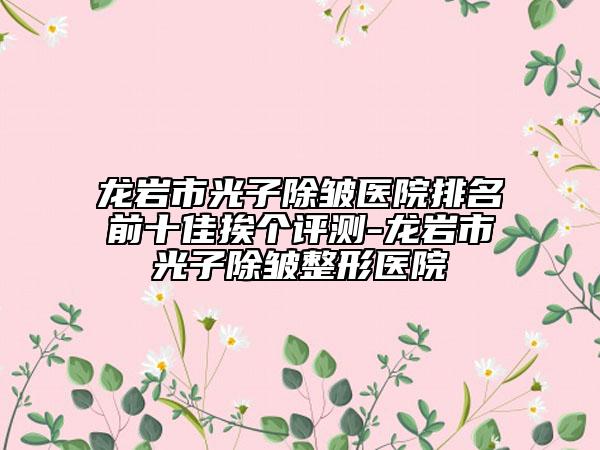 龍巖市光子除皺醫(yī)院排名前十佳挨個評測-龍巖市光子除皺整形醫(yī)院