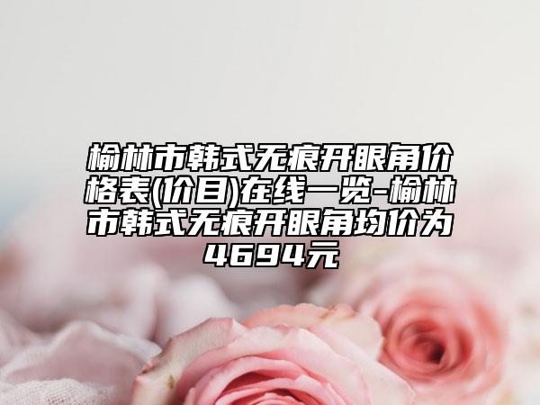 榆林市韓式無痕開眼角價格表(價目)在線一覽-榆林市韓式無痕開眼角均價為4694元