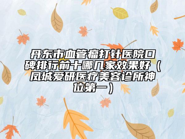 丹東市血管瘤打針醫(yī)院口碑排行前十哪幾家效果好（鳳城愛(ài)研醫(yī)療美容診所神位第一）