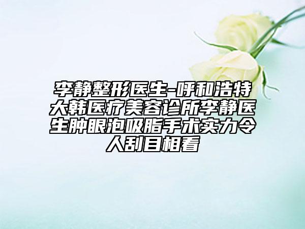 李靜整形醫(yī)生-呼和浩特大韓醫(yī)療美容診所李靜醫(yī)生腫眼泡吸脂手術(shù)實(shí)力令人刮目相看
