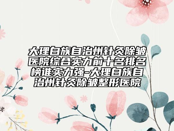 大理白族自治州針灸除皺醫(yī)院綜合實力前十名排名榜誰實力強-大理白族自治州針灸除皺整形醫(yī)院