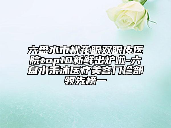 六盤水市桃花眼雙眼皮醫(yī)院top10新鮮出爐啦-六盤水禾沐醫(yī)療美容門診部領(lǐng)先榜一