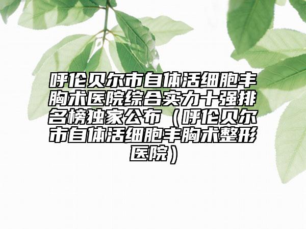 呼倫貝爾市自體活細胞豐胸術醫(yī)院綜合實力十強排名榜獨家公布（呼倫貝爾市自體活細胞豐胸術整形醫(yī)院）