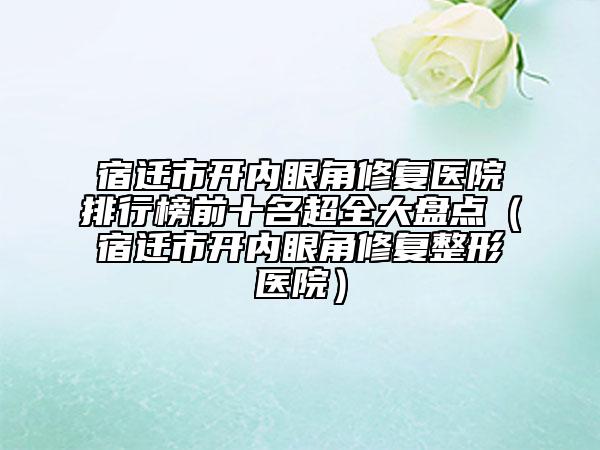 宿遷市開內眼角修復醫(yī)院排行榜前十名超全大盤點（宿遷市開內眼角修復整形醫(yī)院）