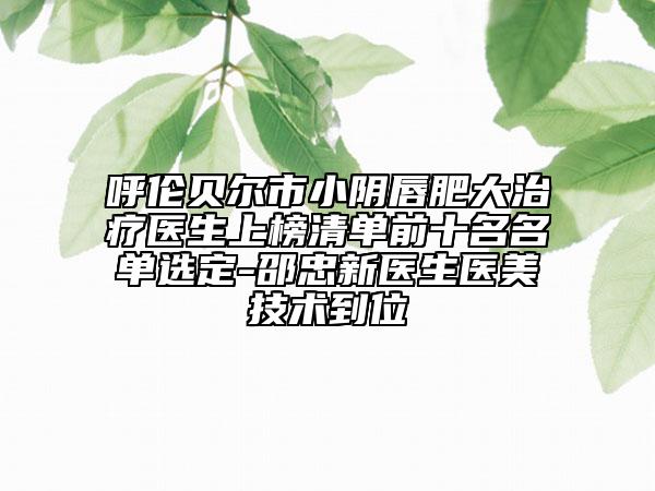 呼倫貝爾市小陰唇肥大治療醫(yī)生上榜清單前十名名單選定-邵忠新醫(yī)生醫(yī)美技術(shù)到位