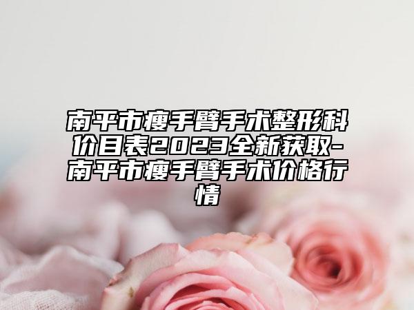 南平市瘦手臂手術整形科價目表2023全新獲取-南平市瘦手臂手術價格行情