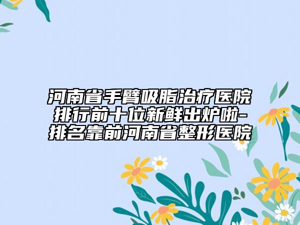河南省手臂吸脂治療醫(yī)院排行前十位新鮮出爐啦-排名靠前河南省整形醫(yī)院