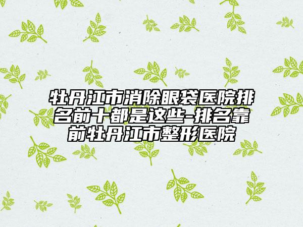 牡丹江市消除眼袋醫(yī)院排名前十都是這些-排名靠前牡丹江市整形醫(yī)院