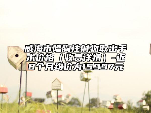 威海市隆胸注射物取出手術(shù)價(jià)格（收費(fèi)詳情）-近8個(gè)月均價(jià)為15997元