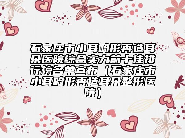 石家莊市小耳畸形再造耳朵醫(yī)院綜合實(shí)力前十佳排行榜名單宣布（石家莊市小耳畸形再造耳朵整形醫(yī)院）