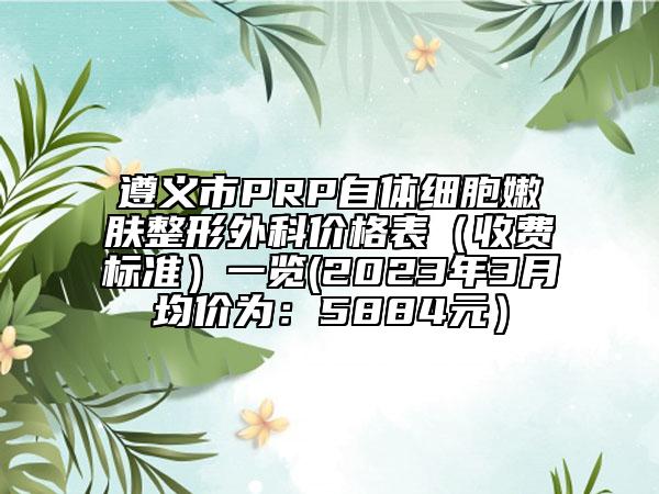 遵義市PRP自體細(xì)胞嫩膚整形外科價(jià)格表（收費(fèi)標(biāo)準(zhǔn)）一覽(2023年3月均價(jià)為：5884元）