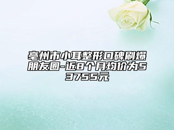 亳州市小耳整形口碑刷爆朋友圈-近8個月均價為53755元