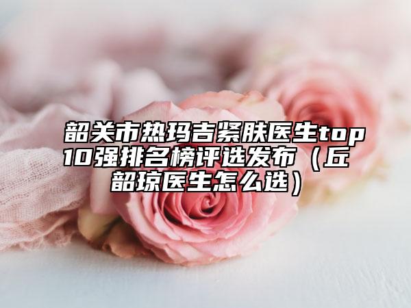 韶關(guān)市熱瑪吉緊膚醫(yī)生top10強(qiáng)排名榜評(píng)選發(fā)布（丘韶瓊醫(yī)生怎么選）