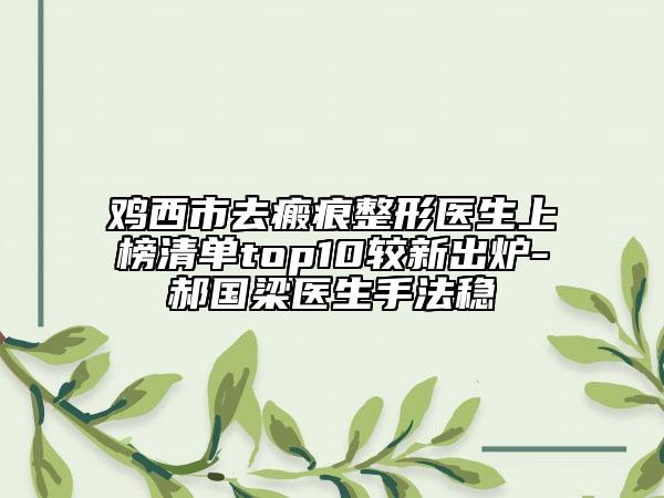 雞西市去瘢痕整形醫(yī)生上榜清單top10較新出爐-郝國梁醫(yī)生手法穩(wěn)