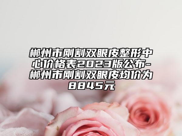 郴州市剛割雙眼皮整形中心價(jià)格表2023版公布-郴州市剛割雙眼皮均價(jià)為8845元